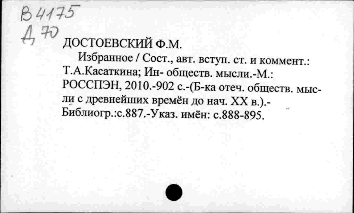 ﻿
№
ДОСТОЕВСКИЙ Ф.М.
Избранное / Сост., авт. вступ. ст. и коммент.:
Т.А.Касаткина; Ин- обществ. мысли.-М.: РОССПЭН, 2010.-902 с.-(Б-ка отеч. обществ, мысли с древнейших времён до нач. XX в.).-Библиогр.:с.887.-Указ. имён: с.888-895.